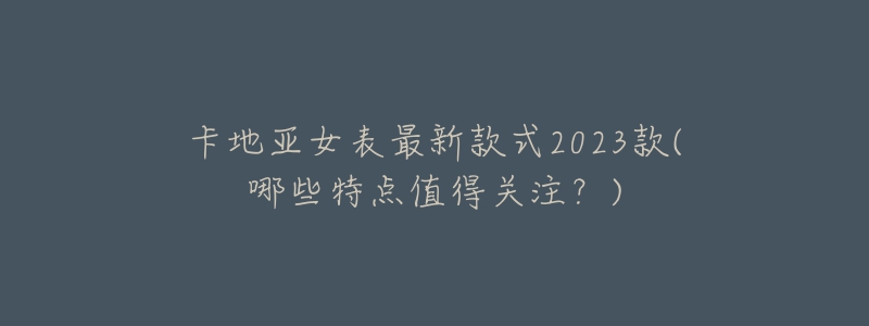 卡地亞女表最新款式2023款(哪些特點值得關(guān)注？)