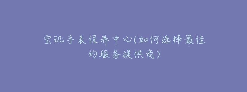 寶璣手表保養(yǎng)中心(如何選擇最佳的服務(wù)提供商)