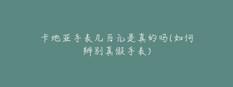 卡地亞手表幾百元是真的嗎(如何辨別真假手表)