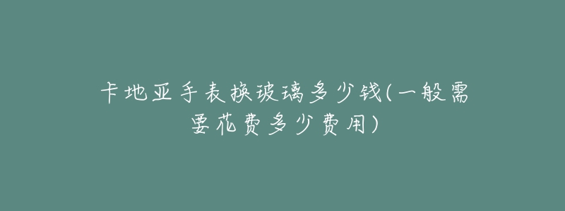 卡地亞手表換玻璃多少錢(一般需要花費多少費用)