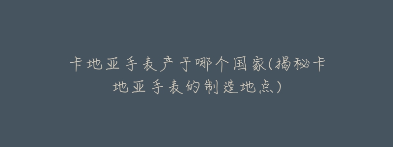 卡地亞手表產(chǎn)于哪個(gè)國(guó)家(揭秘卡地亞手表的制造地點(diǎn))