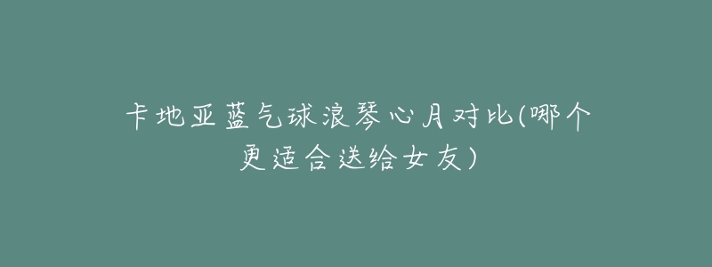 卡地亞藍(lán)氣球浪琴心月對(duì)比(哪個(gè)更適合送給女友)