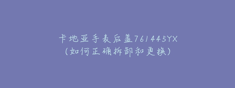 卡地亞手表后蓋761445YX(如何正確拆卸和更換)