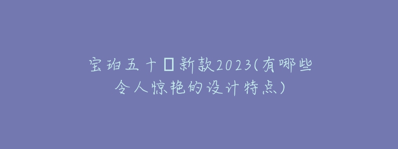 寶珀五十?新款2023(有哪些令人驚艷的設(shè)計(jì)特點(diǎn))