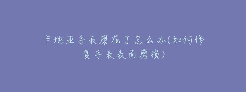 卡地亞手表磨花了怎么辦(如何修復(fù)手表表面磨損)