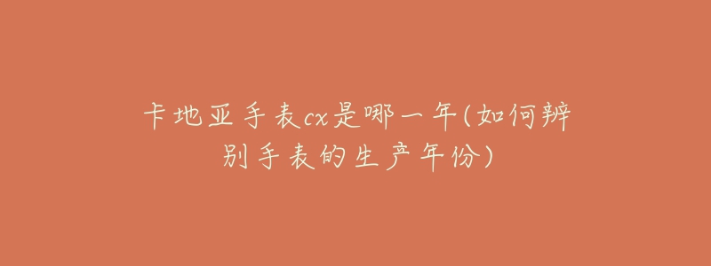 卡地亞手表cx是哪一年(如何辨別手表的生產(chǎn)年份)