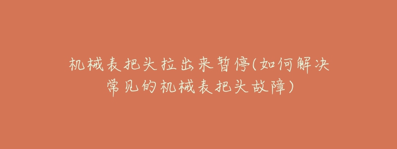 機(jī)械表把頭拉出來暫停(如何解決常見的機(jī)械表把頭故障)