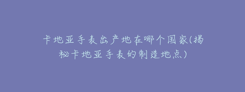 卡地亞手表出產(chǎn)地在哪個國家(揭秘卡地亞手表的制造地點)