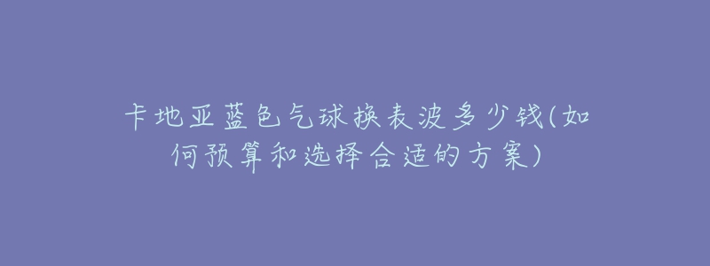 卡地亞藍(lán)色氣球換表波多少錢(如何預(yù)算和選擇合適的方案)