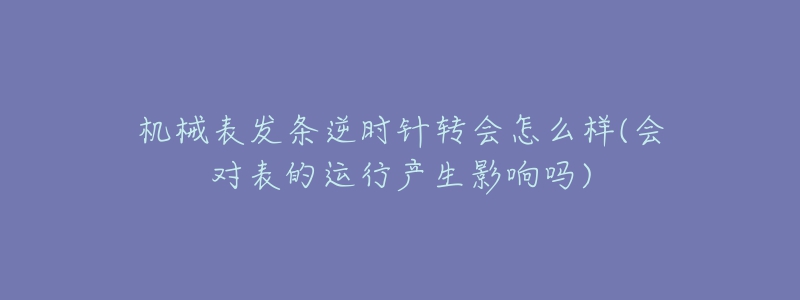 機(jī)械表發(fā)條逆時針轉(zhuǎn)會怎么樣(會對表的運行產(chǎn)生影響嗎)