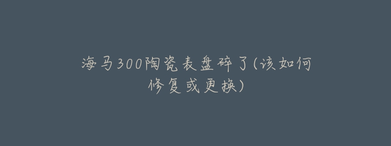 海馬300陶瓷表盤碎了(該如何修復(fù)或更換)