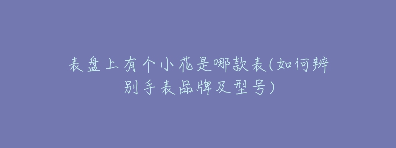 表盤上有個小花是哪款表(如何辨別手表品牌及型號)