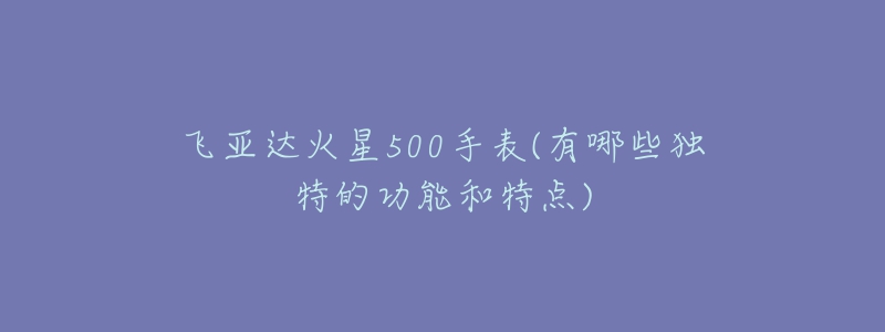 飛亞達(dá)火星500手表(有哪些獨(dú)特的功能和特點(diǎn))