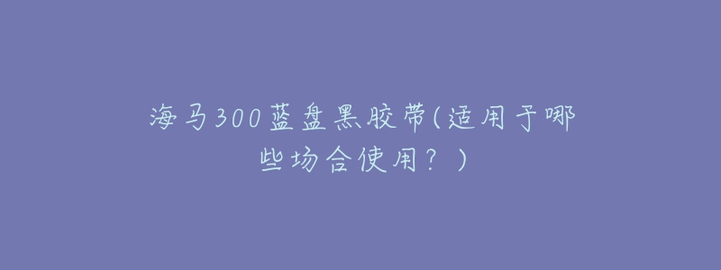 海馬300藍(lán)盤黑膠帶(適用于哪些場合使用？)