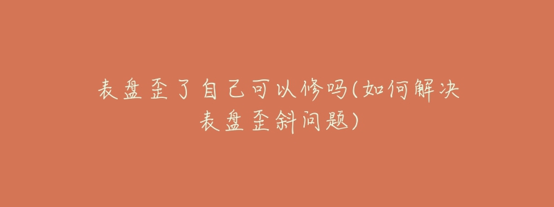 表盤(pán)歪了自己可以修嗎(如何解決表盤(pán)歪斜問(wèn)題)