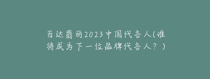 百達(dá)翡麗2023中國(guó)代言人(誰將成為下一位品牌代言人？)