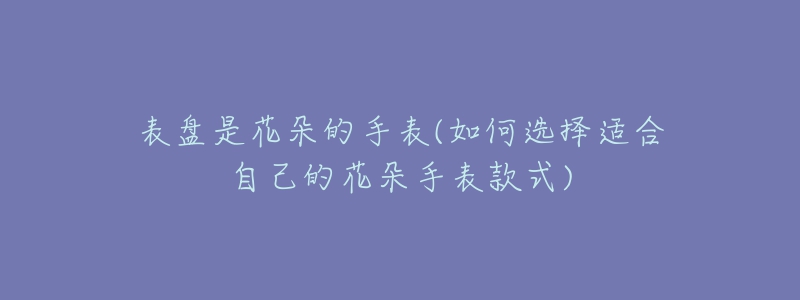 表盤是花朵的手表(如何選擇適合自己的花朵手表款式)