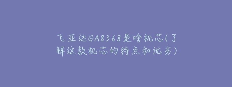 飛亞達(dá)GA8368是啥機(jī)芯(了解這款機(jī)芯的特點(diǎn)和優(yōu)劣)