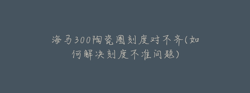 海馬300陶瓷圈刻度對不齊(如何解決刻度不準問題)