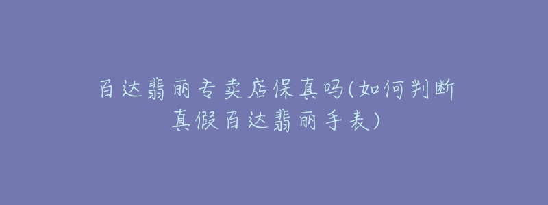 百達翡麗專賣店保真嗎(如何判斷真假百達翡麗手表)