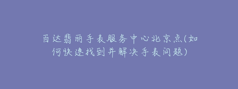 百達(dá)翡麗手表服務(wù)中心北京點(diǎn)(如何快速找到并解決手表問題)