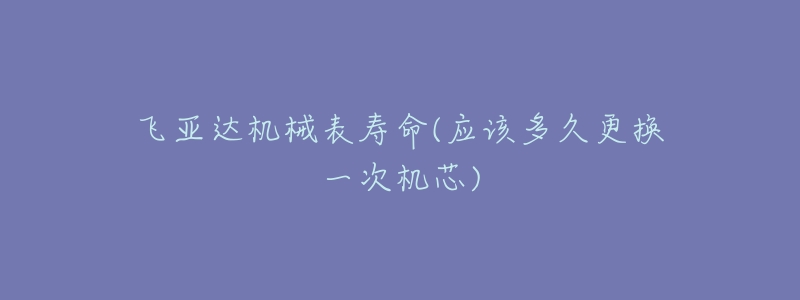 飛亞達(dá)機(jī)械表壽命(應(yīng)該多久更換一次機(jī)芯)