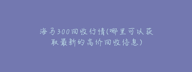 海馬300回收行情(哪里可以獲取最新的高價回收信息)