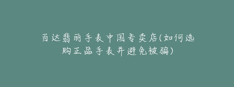 百達翡麗手表中國專賣店(如何選購正品手表并避免被騙)