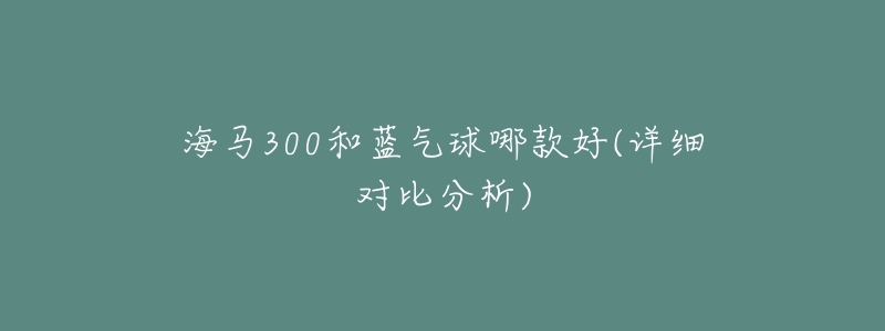 海馬300和藍(lán)氣球哪款好(詳細(xì)對(duì)比分析)