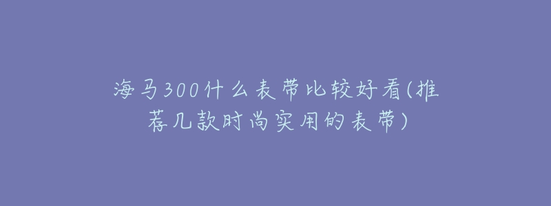 海馬300什么表帶比較好看(推薦幾款時尚實用的表帶)