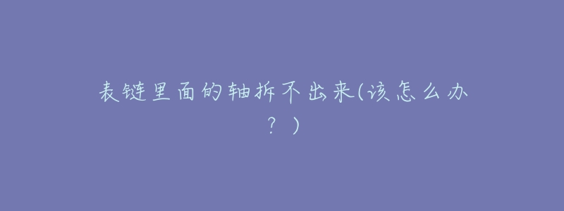 表鏈里面的軸拆不出來(該怎么辦？)