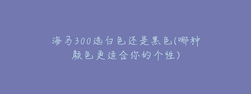 海馬300選白色還是黑色(哪種顏色更適合你的個性)