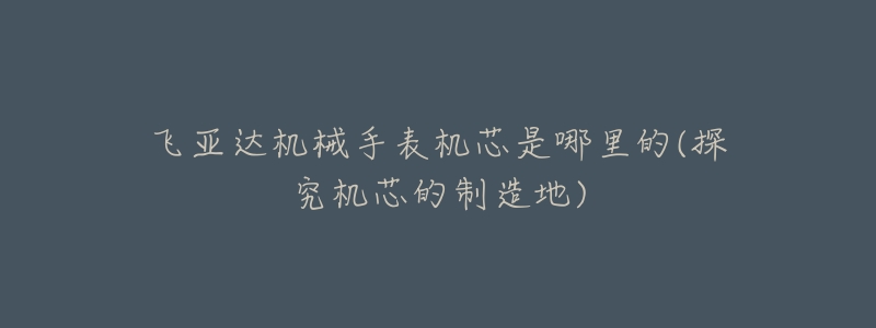 飛亞達(dá)機(jī)械手表機(jī)芯是哪里的(探究機(jī)芯的制造地)