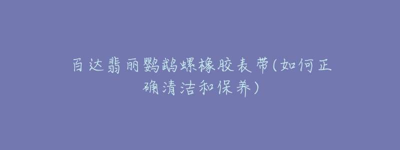 百達翡麗鸚鵡螺橡膠表帶(如何正確清潔和保養(yǎng))