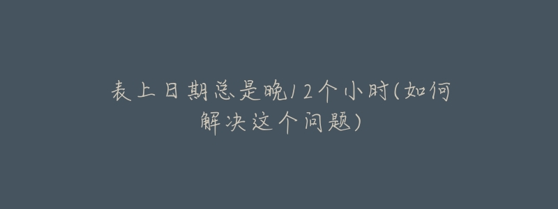 表上日期總是晚12個(gè)小時(shí)(如何解決這個(gè)問(wèn)題)