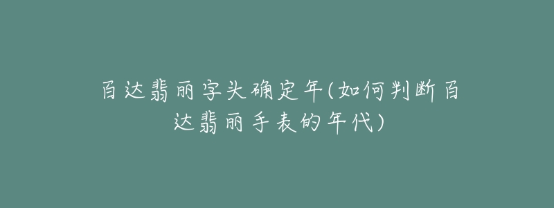 百達翡麗字頭確定年(如何判斷百達翡麗手表的年代)