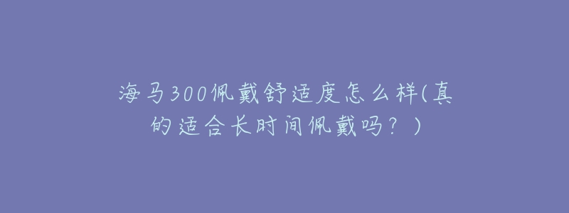 海馬300佩戴舒適度怎么樣(真的適合長(zhǎng)時(shí)間佩戴嗎？)