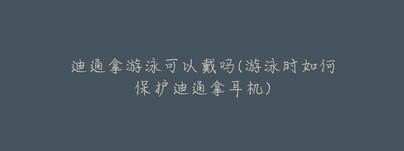 迪通拿游泳可以戴嗎(游泳時(shí)如何保護(hù)迪通拿耳機(jī))