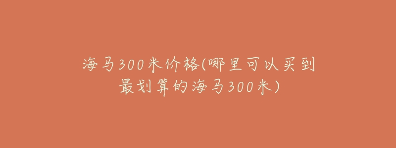 海馬300米價格(哪里可以買到最劃算的海馬300米)