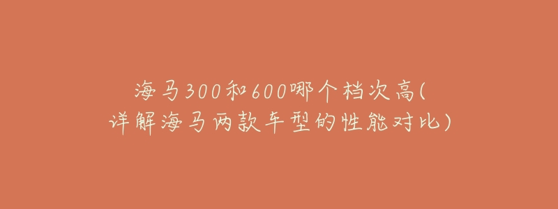 海馬300和600哪個(gè)檔次高(詳解海馬兩款車型的性能對(duì)比)