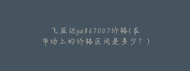 飛亞達ga867007價格(在市場上的價格區(qū)間是多少？)