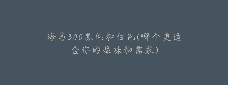 海馬300黑色和白色(哪個(gè)更適合你的品味和需求)