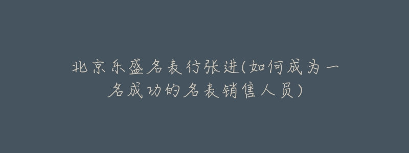 北京樂盛名表行張進(如何成為一名成功的名表銷售人員)