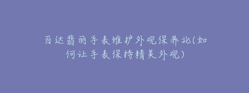 百達翡麗手表維護外觀保養(yǎng)北(如何讓手表保持精美外觀)