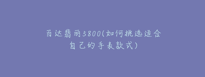 百達翡麗5800(如何挑選適合自己的手表款式)