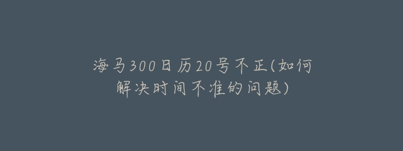 海馬300日歷20號(hào)不正(如何解決時(shí)間不準(zhǔn)的問(wèn)題)