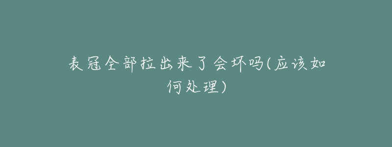 表冠全部拉出來了會壞嗎(應(yīng)該如何處理)