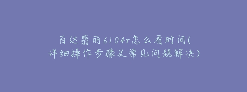 百達(dá)翡麗6104r怎么看時間(詳細(xì)操作步驟及常見問題解決)