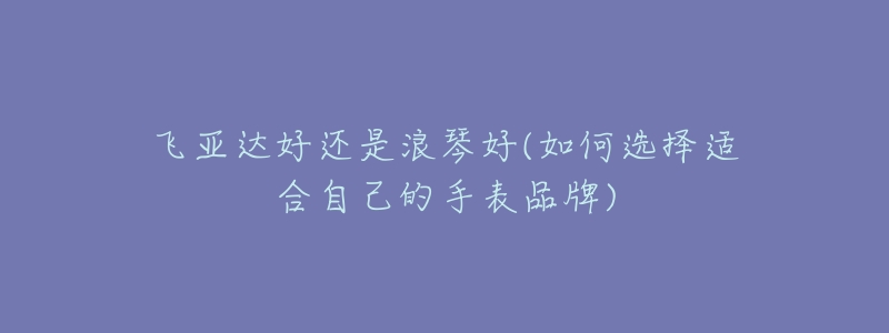 飛亞達(dá)好還是浪琴好(如何選擇適合自己的手表品牌)