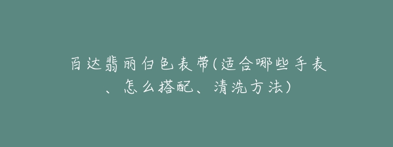 百達翡麗白色表帶(適合哪些手表、怎么搭配、清洗方法)